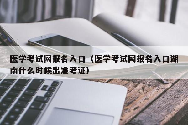 医学考试网报名入口（医学考试网报名入口湖南什么时候出准考证）