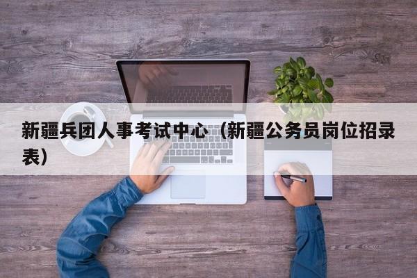 新疆兵团人事考试中心（新疆公务员岗位招录表）