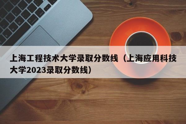 上海工程技术大学录取分数线（上海应用科技大学2023录取分数线）