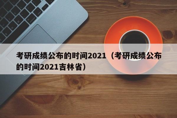 考研成绩公布的时间2021（考研成绩公布的时间2021吉林省）