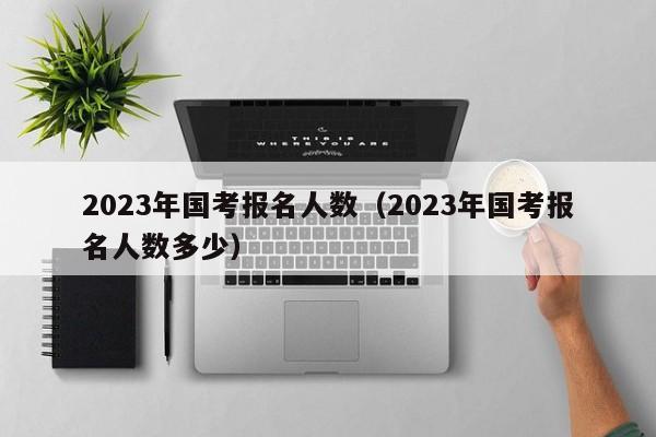 2023年国考报名人数（2023年国考报名人数多少）