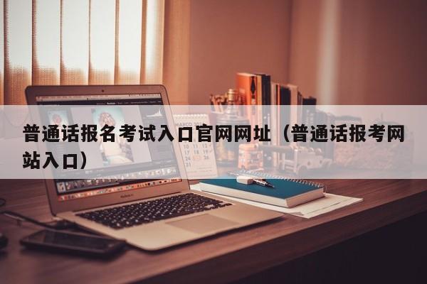 普通话报名考试入口官网网址（普通话报考网站入口）