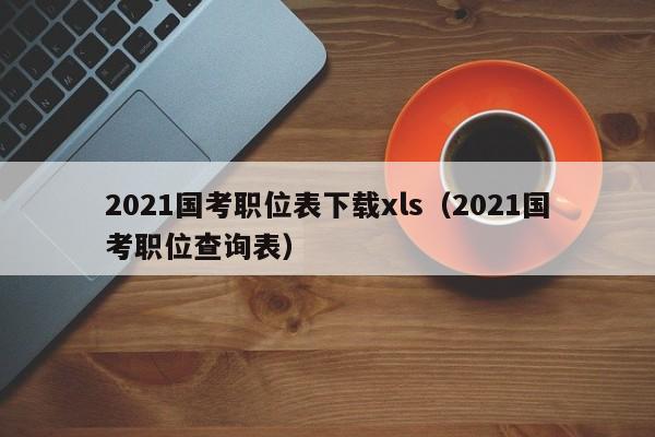 2021国考职位表下载xls（2021国考职位查询表）