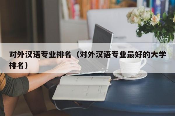 对外汉语专业排名（对外汉语专业最好的大学排名）