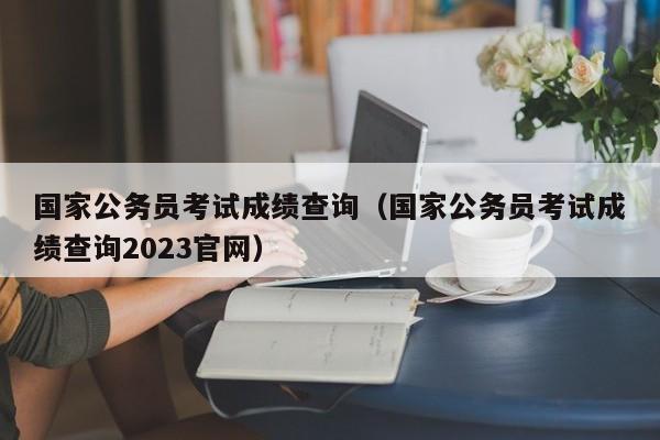 国家公务员考试成绩查询（国家公务员考试成绩查询2023官网）