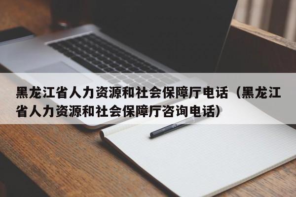 黑龙江省人力资源和社会保障厅电话（黑龙江省人力资源和社会保障厅咨询电话）