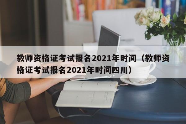 教师资格证考试报名2021年时间（教师资格证考试报名2021年时间四川）