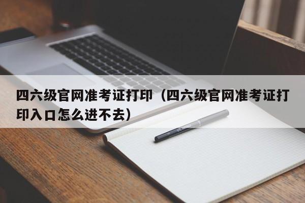 四六级官网准考证打印（四六级官网准考证打印入口怎么进不去）