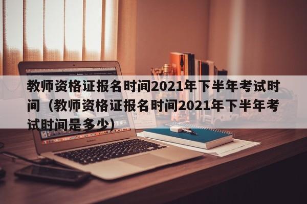 教师资格证报名时间2021年下半年考试时间（教师资格证报名时间2021年下半年考试时间是多少）