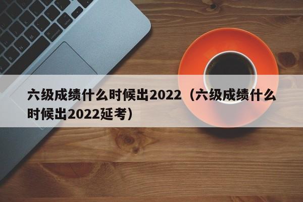 六级成绩什么时候出2022（六级成绩什么时候出2022延考）