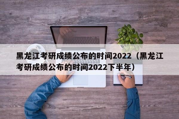 黑龙江考研成绩公布的时间2022（黑龙江考研成绩公布的时间2022下半年）