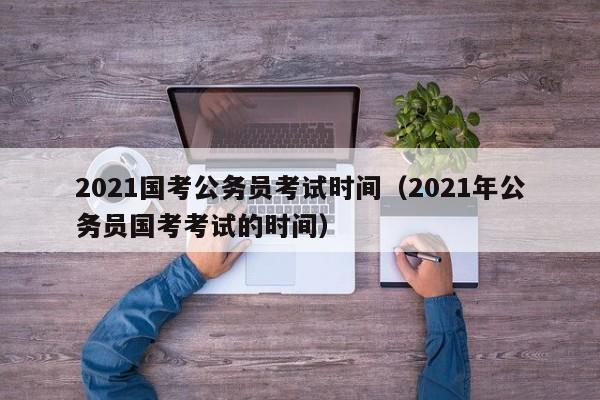 2021国考公务员考试时间（2021年公务员国考考试的时间）