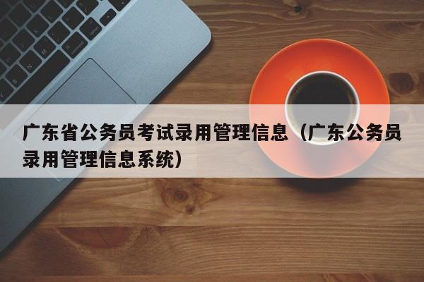 广东省公务员考试录用管理信息（广东公务员录用管理信息系统）