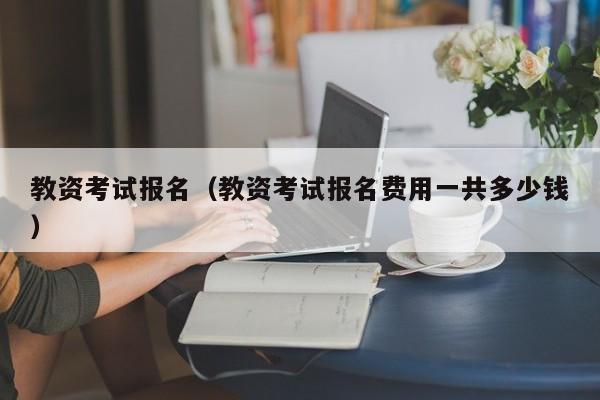 教资考试报名（教资考试报名费用一共多少钱）