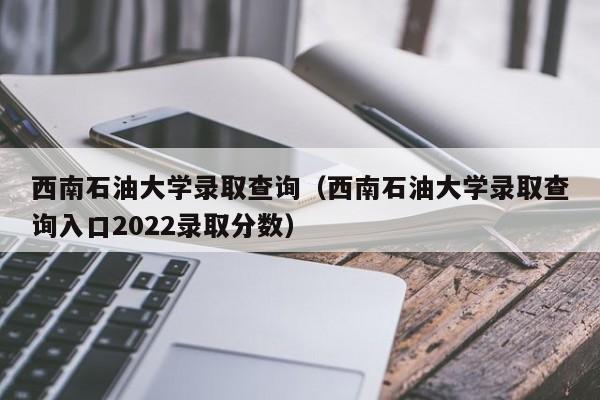 西南石油大学录取查询（西南石油大学录取查询入口2022录取分数）