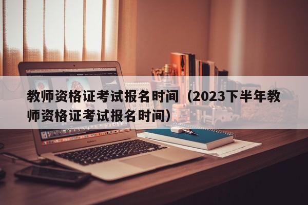 教师资格证考试报名时间（2023下半年教师资格证考试报名时间）