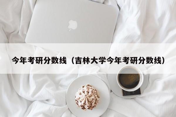 今年考研分数线（吉林大学今年考研分数线）