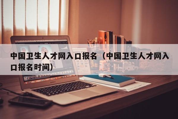 中国卫生人才网入口报名（中国卫生人才网入口报名时间）