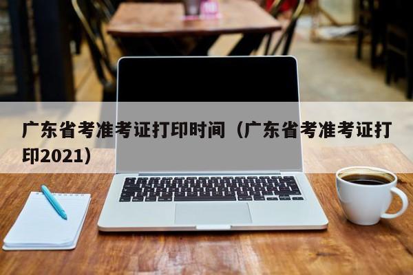 广东省考准考证打印时间（广东省考准考证打印2021）