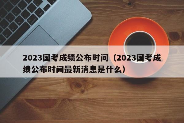 2023国考成绩公布时间（2023国考成绩公布时间最新消息是什么）