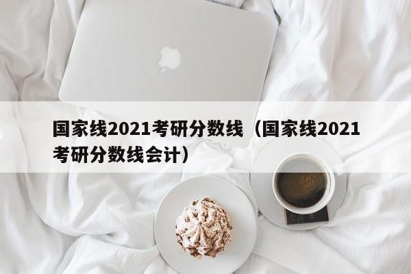 国家线2021考研分数线（国家线2021考研分数线会计）