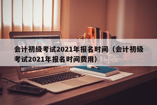 会计初级考试2021年报名时间（会计初级考试2021年报名时间费用）