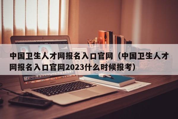 中国卫生人才网报名入口官网（中国卫生人才网报名入口官网2023什么时候报考）