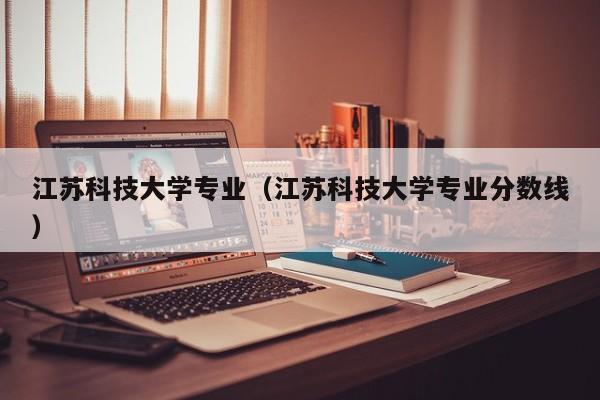 江苏科技大学专业（江苏科技大学专业分数线）