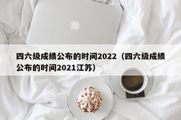 四六级成绩公布的时间2022（四六级成绩公布的时间2021江苏）