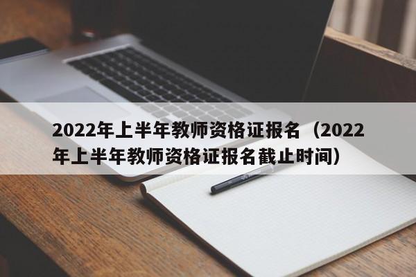 2022年上半年教师资格证报名（2022年上半年教师资格证报名截止时间）