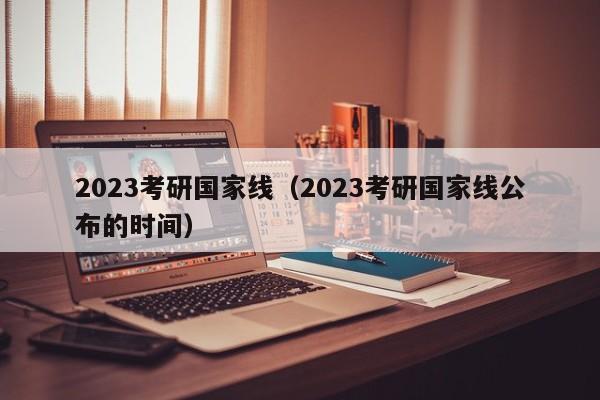 2023考研国家线（2023考研国家线公布的时间）