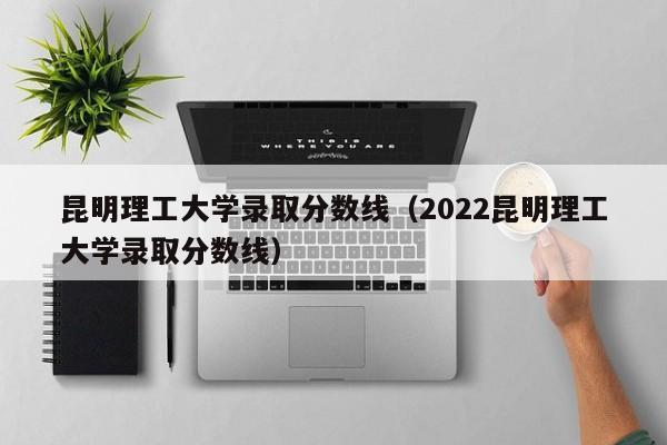 昆明理工大学录取分数线（2022昆明理工大学录取分数线）