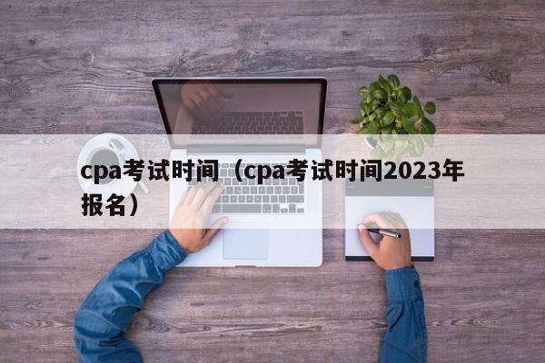 cpa考试时间（cpa考试时间2023年报名）