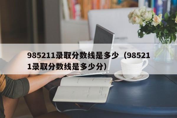 985211录取分数线是多少（985211录取分数线是多少分）