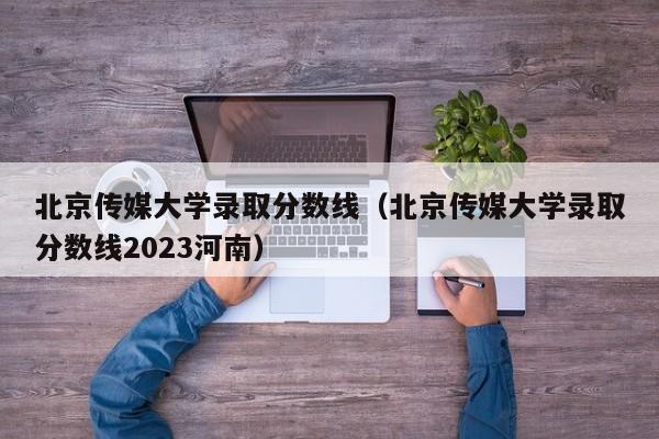 北京传媒大学录取分数线（北京传媒大学录取分数线2023河南）