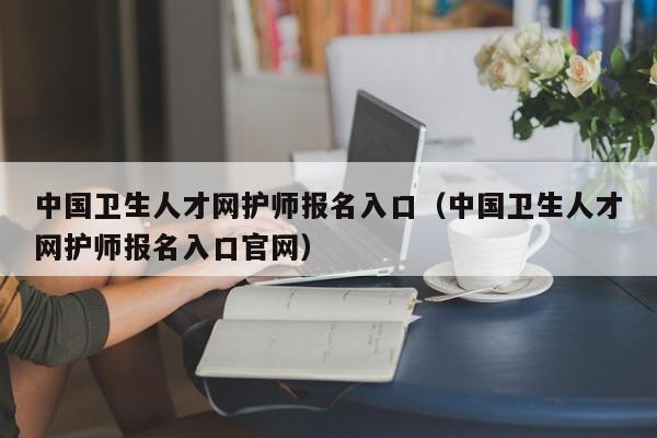 中国卫生人才网护师报名入口（中国卫生人才网护师报名入口官网）