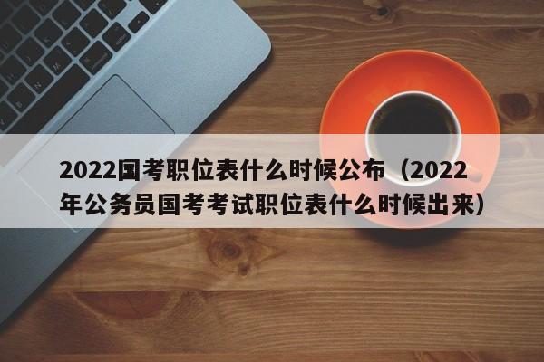 2022国考职位表什么时候公布（2022年公务员国考考试职位表什么时候出来）