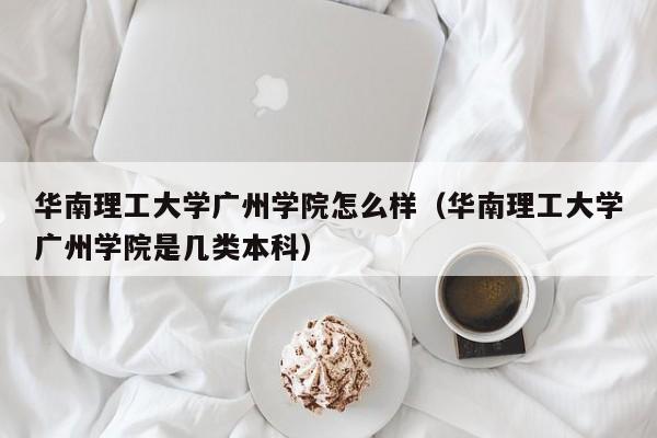 华南理工大学广州学院怎么样（华南理工大学广州学院是几类本科）