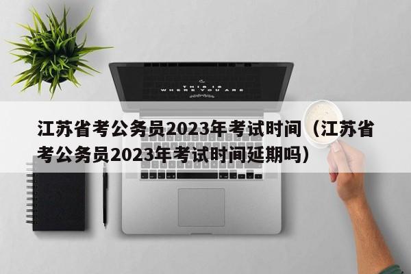 江苏省考公务员2023年考试时间（江苏省考公务员2023年考试时间延期吗）