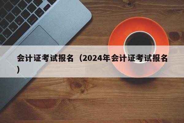 会计证考试报名（2024年会计证考试报名）