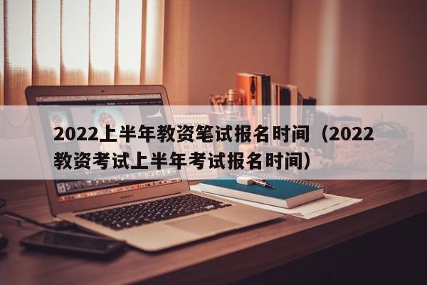 2022上半年教资笔试报名时间（2022教资考试上半年考试报名时间）