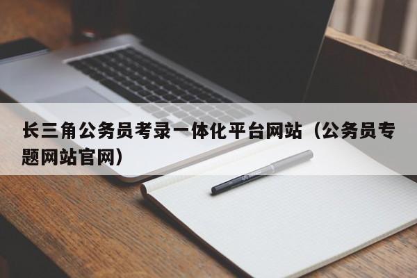 长三角公务员考录一体化平台网站（公务员专题网站官网）