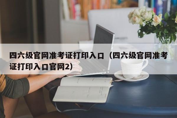 四六级官网准考证打印入口（四六级官网准考证打印入口官网2）