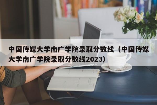 中国传媒大学南广学院录取分数线（中国传媒大学南广学院录取分数线2023）