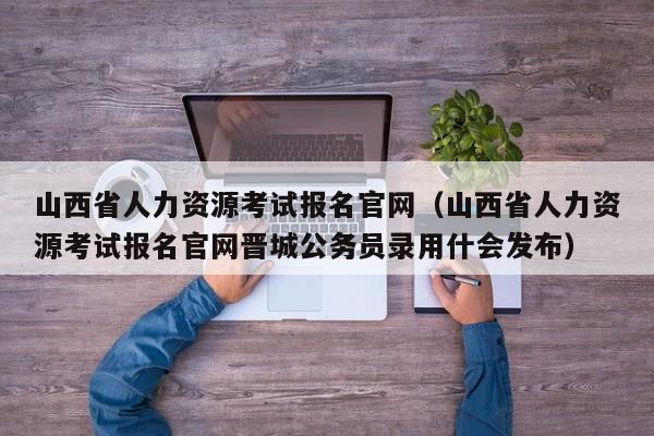 山西省人力资源考试报名官网（山西省人力资源考试报名官网晋城公务员录用什会发布）