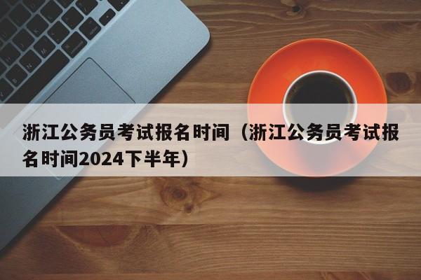 浙江公务员考试报名时间（浙江公务员考试报名时间2024下半年）