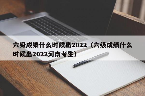 六级成绩什么时候出2022（六级成绩什么时候出2022河南考生）