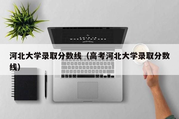 河北大学录取分数线（高考河北大学录取分数线）