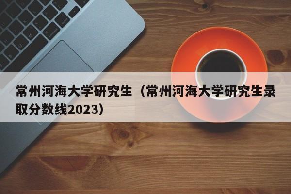 常州河海大学研究生（常州河海大学研究生录取分数线2023）