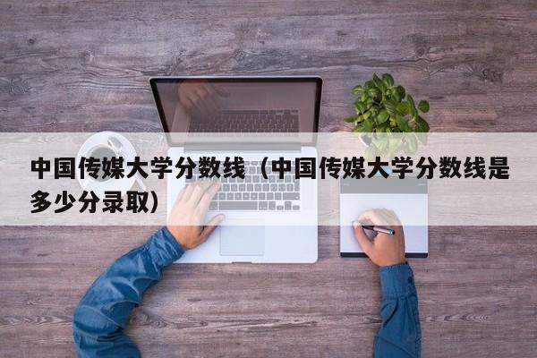 中国传媒大学分数线（中国传媒大学分数线是多少分录取）